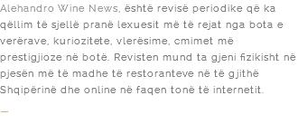 Alehandro Wine News, është revisë periodike që ka qëllim të sjellë pranë lexuesit më të rejat nga bota e verërave, kuriozitete, vlerësime, cmimet më prestigjioze në botë. Revisten mund ta gjeni fizikisht në pjesën më të madhe të restoranteve në të gjithë Shqipërinë dhe online në faqen tonë të internetit. –