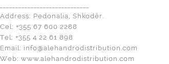 _____________________________ Address: Pedonalia, Shkodër. Cel: +355 67 600 2288 Tel: +355 4 22 61 898 Email: info@alehandrodistribution.com Web: www.alehandrodistribution.com